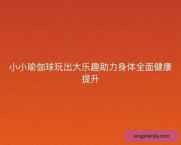 小小瑜伽球玩出大乐趣助力身体全面健康提升